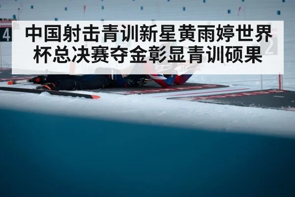 中国射击青训新星黄雨婷世界杯总决赛夺金彰显青训硕果