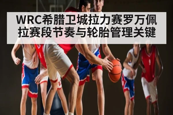 WRC希腊卫城拉力赛罗万佩拉赛段节奏与轮胎管理关键