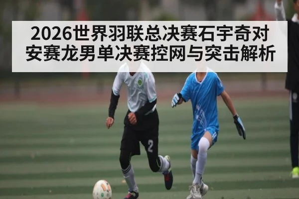 2026世界羽联总决赛石宇奇对安赛龙男单决赛控网与突击解析