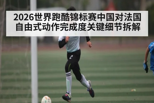 2026世界跑酷锦标赛中国对法国自由式动作完成度关键细节拆解