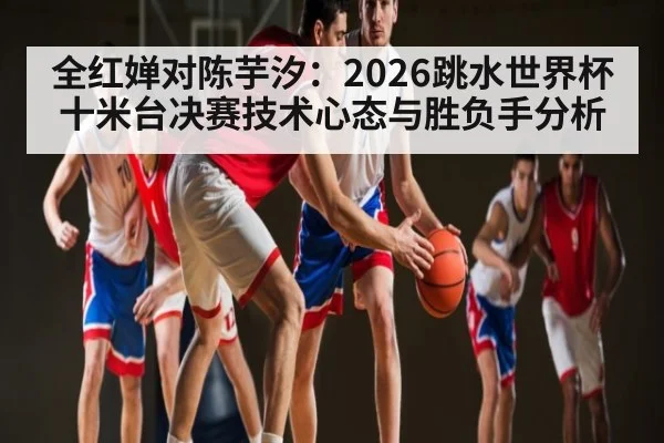全红婵对陈芋汐:2026跳水世界杯十米台决赛技术心态与胜负手分析