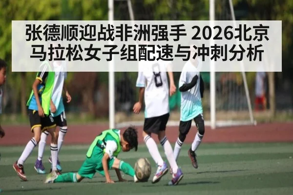 张德顺迎战非洲强手 2026北京马拉松女子组配速与冲刺分析