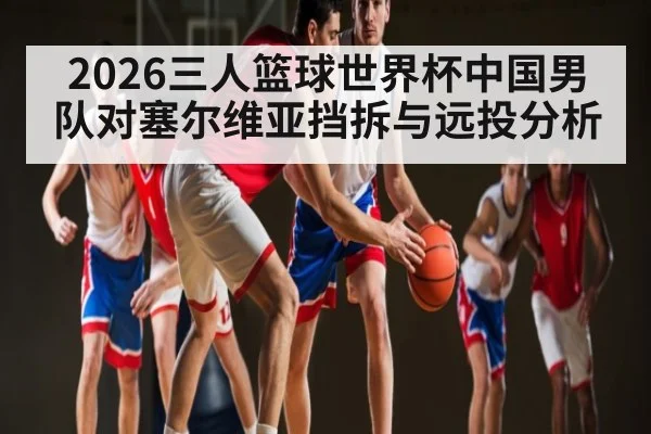 2026三人篮球世界杯中国男队对塞尔维亚挡拆与远投分析